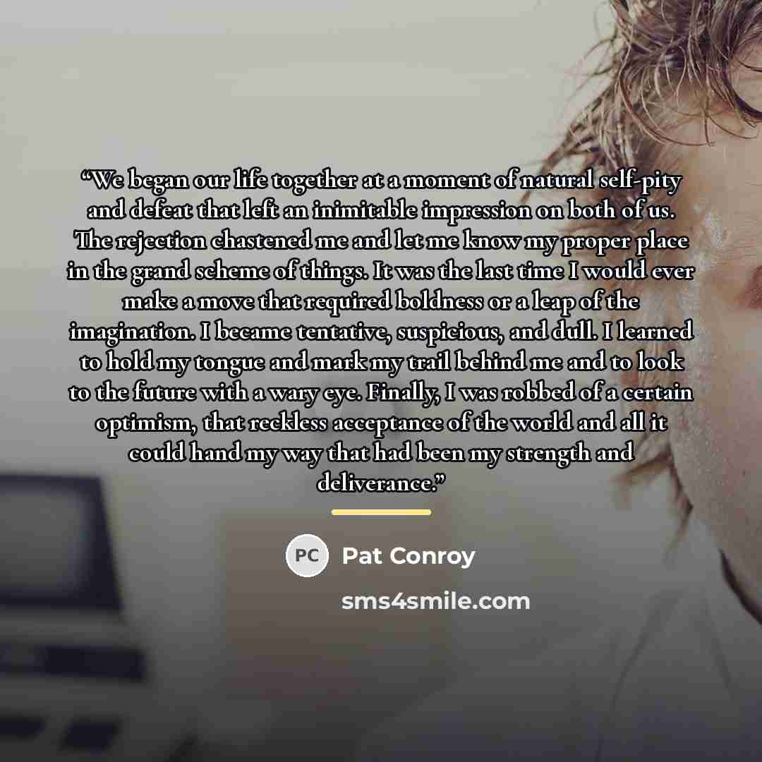 “We began our life together at a moment of natural self-pity and defeat that left an inimitable impression on both of us. The rejection chastened me and let me know my proper place in the grand scheme of things. It was the last time I would ever make a move that required boldness or a leap of the…” quote by Pat Conroy
