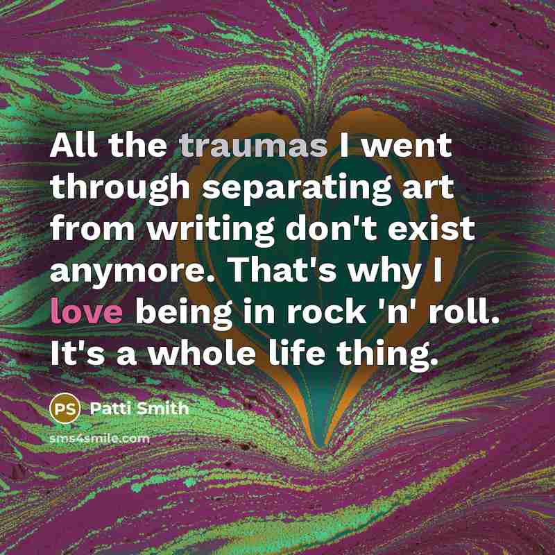 “All the traumas I went through separating art from writing don't exist anymore. That's why I love being in rock 'n' roll. It's a whole life thing.” quote by Patti Smith