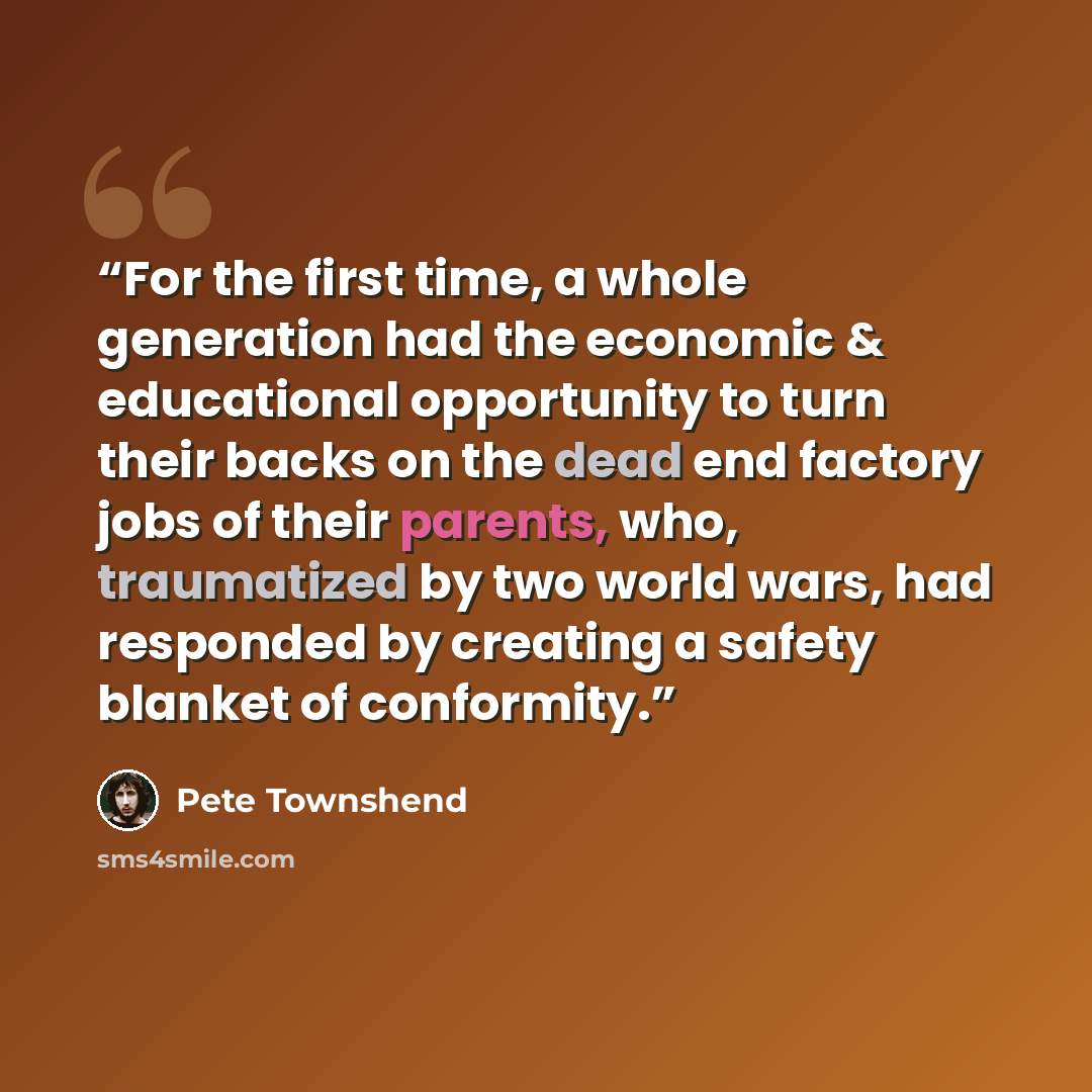 “For the first time, a whole generation had the economic & educational opportunity to turn their backs on the dead end factory jobs of their parents, who, traumatized by two world wars, had responded by creating a safety blanket of conformity.” quote by Pete Townshend