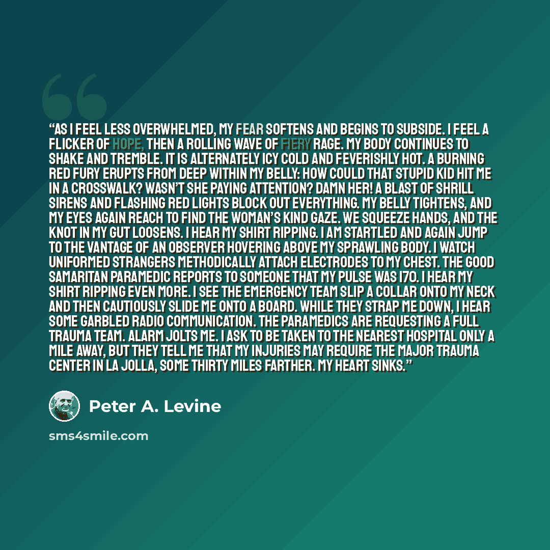 “As I feel less overwhelmed, my fear softens and begins to subside. I feel a flicker of hope, then a rolling wave of fiery rage. My body continues to shake and tremble. It is alternately icy cold and feverishly hot. A burning red fury erupts from deep within my belly: How could that stupid kid hit…” quote by Peter A. Levine