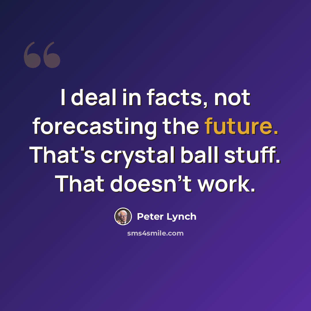 “I deal in facts, not forecasting the future. That's crystal ball stuff. That doesn't work.” quote by Peter Lynch