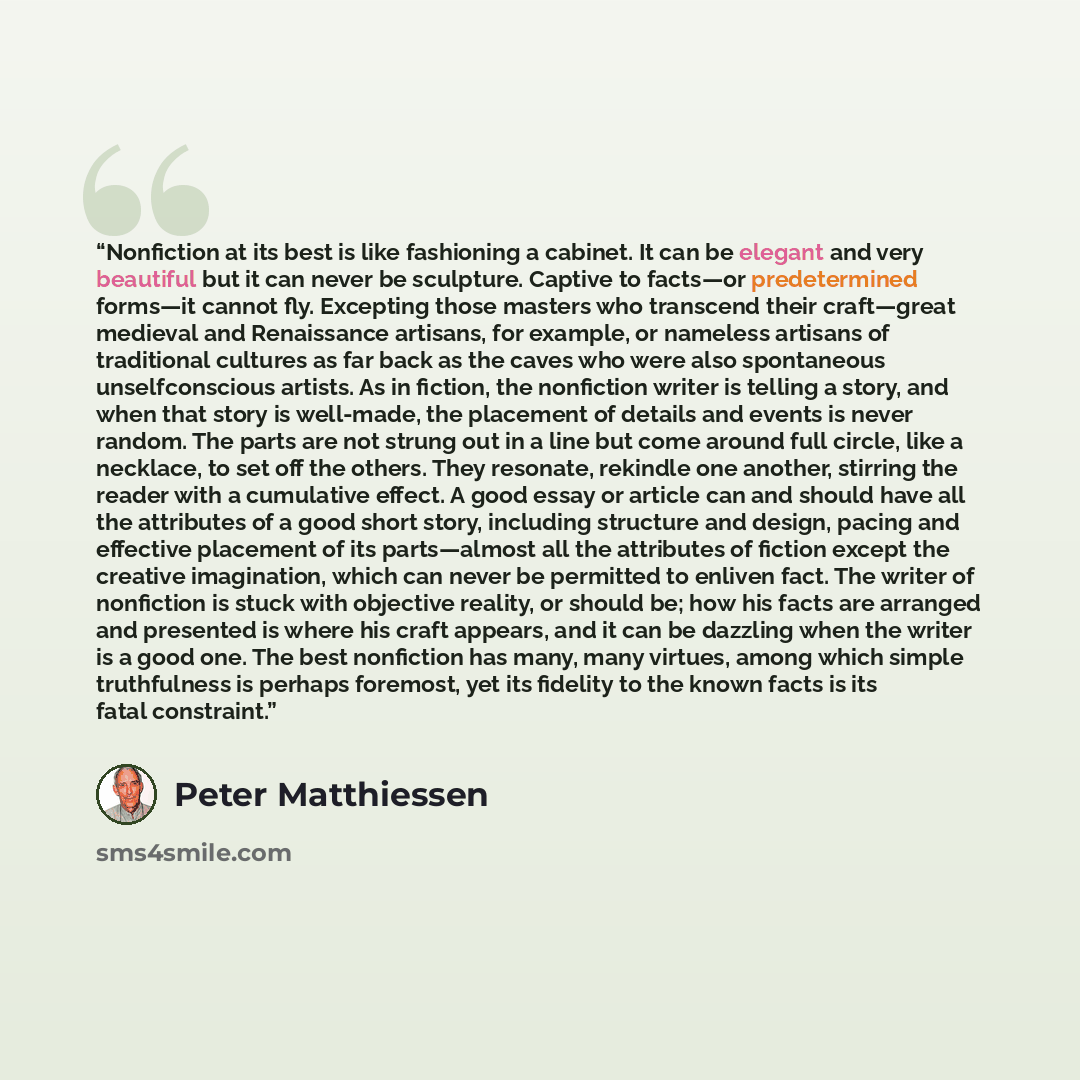 “Nonfiction at its best is like fashioning a cabinet. It can be elegant and very beautiful but it can never be sculpture. Captive to facts—or predetermined forms—it cannot fly. Excepting those masters who transcend their craft—great medieval and Renaissance artisans, for example, or nameless…” quote by Peter Matthiessen