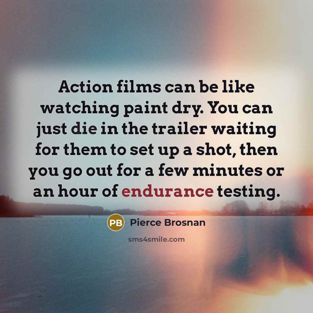 “Action films can be like watching paint dry. You can just die in the trailer waiting for them to set up a shot, then you go out for a few minutes or an hour of endurance testing.” quote by Pierce Brosnan