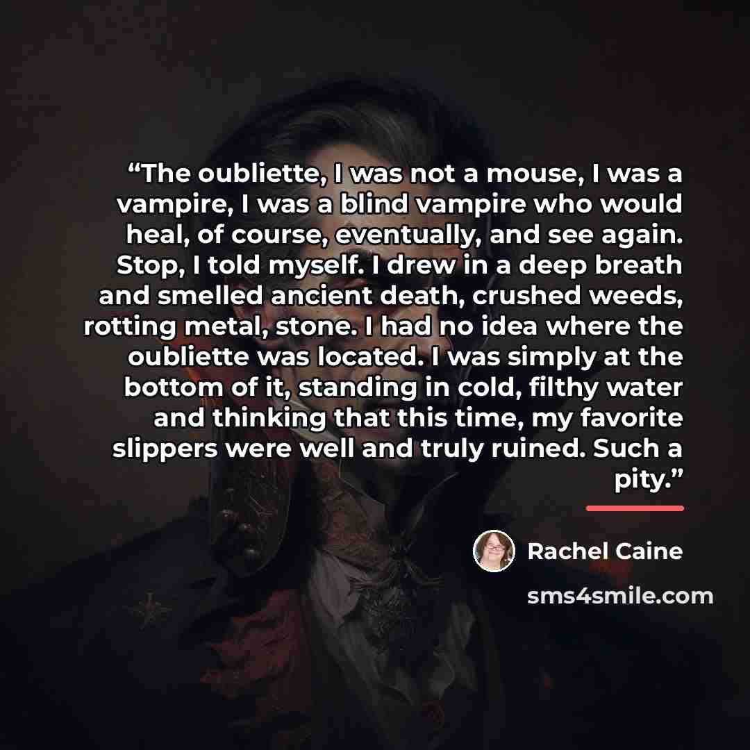 “The oubliette, I was not a mouse, I was a vampire, I was a blind vampire who would heal, of course, eventually, and see again. Stop, I told myself. I drew in a deep breath and smelled ancient death, crushed weeds, rotting metal, stone. I had no idea where the oubliette was located. I was simply at…” quote by Rachel Caine