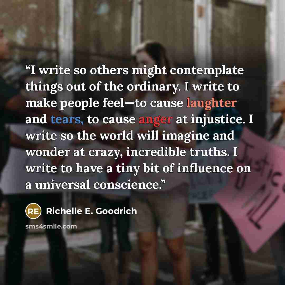 “I write so others might contemplate things out of the ordinary. I write to make people feel—to cause laughter and tears, to cause anger at injustice. I write so the world will imagine and wonder at crazy, incredible truths. I write to have a tiny bit of influence on a universal conscience.” quote by Richelle E. Goodrich