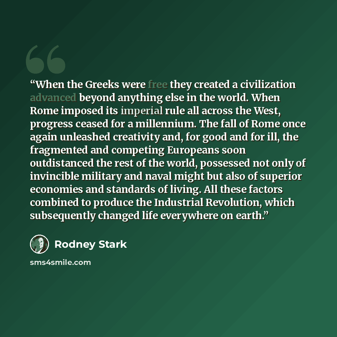“When the Greeks were free they created a civilization advanced beyond anything else in the world. When Rome imposed its imperial rule all across the West, progress ceased for a millennium. The fall of Rome once again unleashed creativity and, for good and for ill, the fragmented and competing…” quote by Rodney Stark