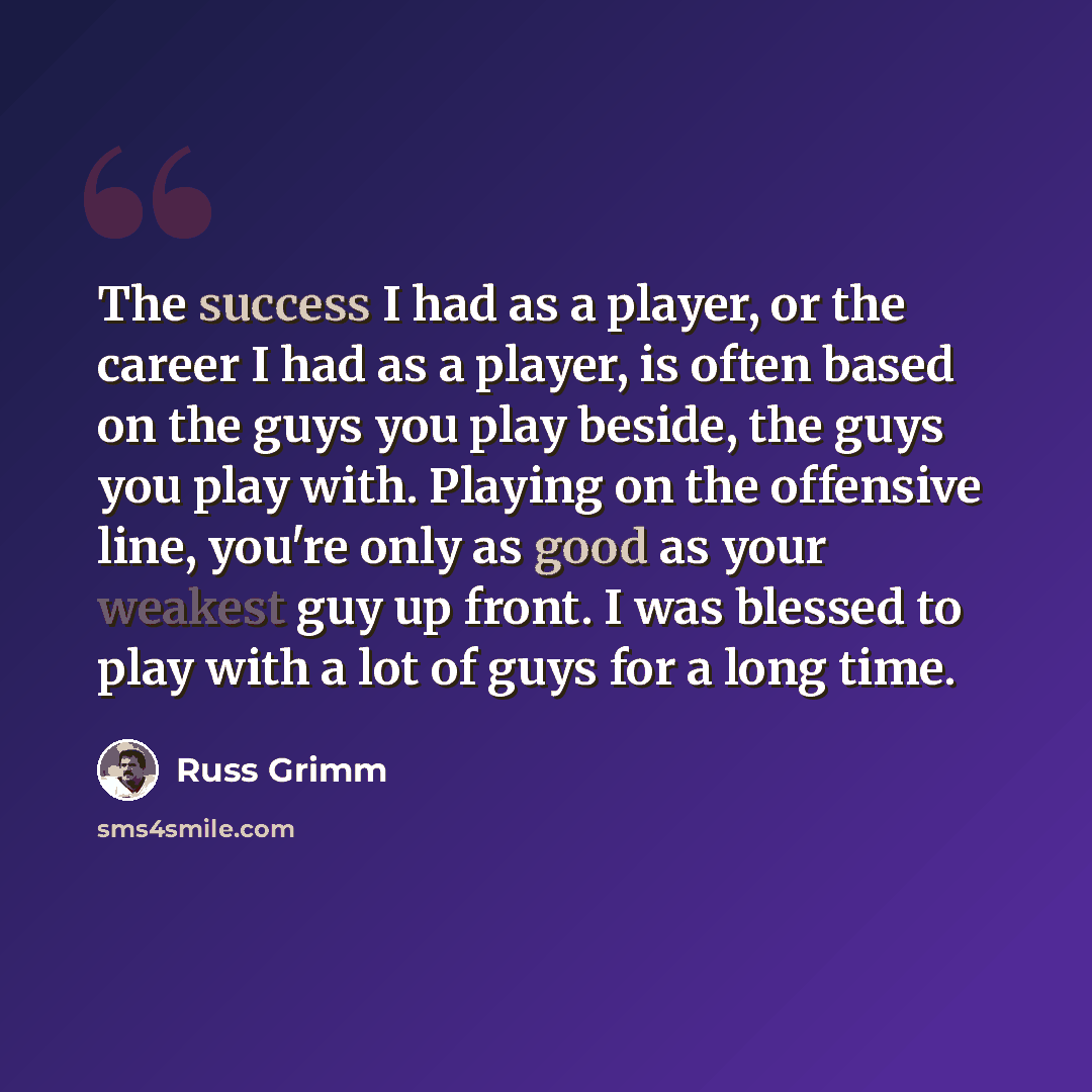 “The success I had as a player, or the career I had as a player, is often based on the guys you play beside, the guys you play with. Playing on the offensive line, you're only as good as your weakest guy up front. I was blessed to play with a lot of guys for a long time.” quote by Russ Grimm