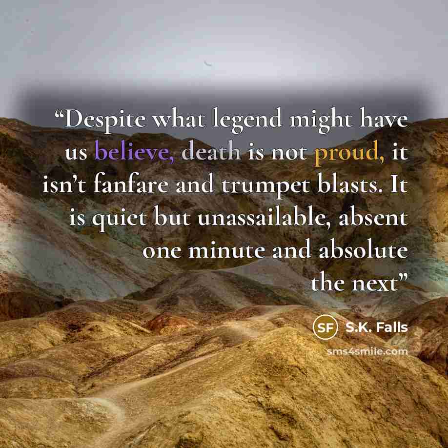 “Despite what legend might have us believe, death is not proud, it isn’t fanfare and trumpet blasts. It is quiet but unassailable, absent one minute and absolute the next” quote by S.K. Falls