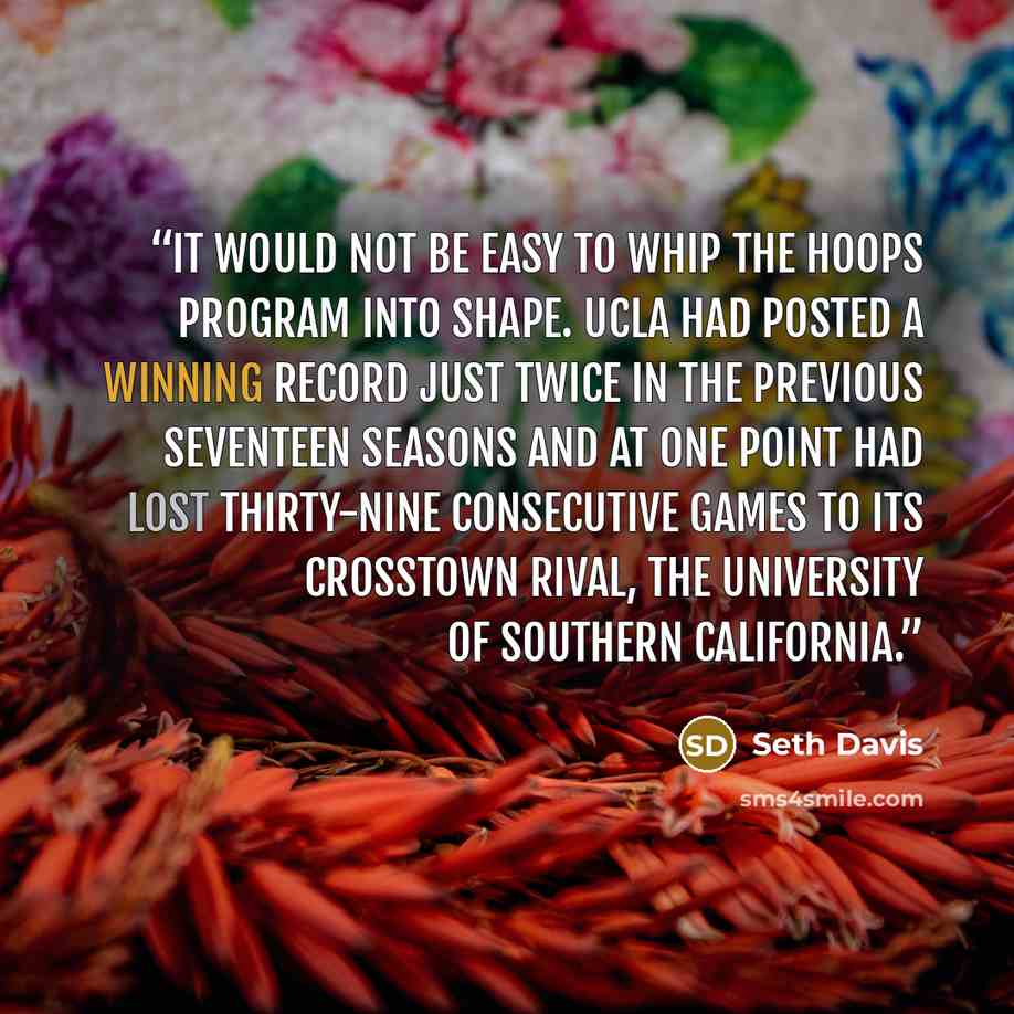 “It would not be easy to whip the hoops program into shape. UCLA had posted a winning record just twice in the previous seventeen seasons and at one point had lost thirty-nine consecutive games to its crosstown rival, the University of Southern California.” quote by Seth Davis