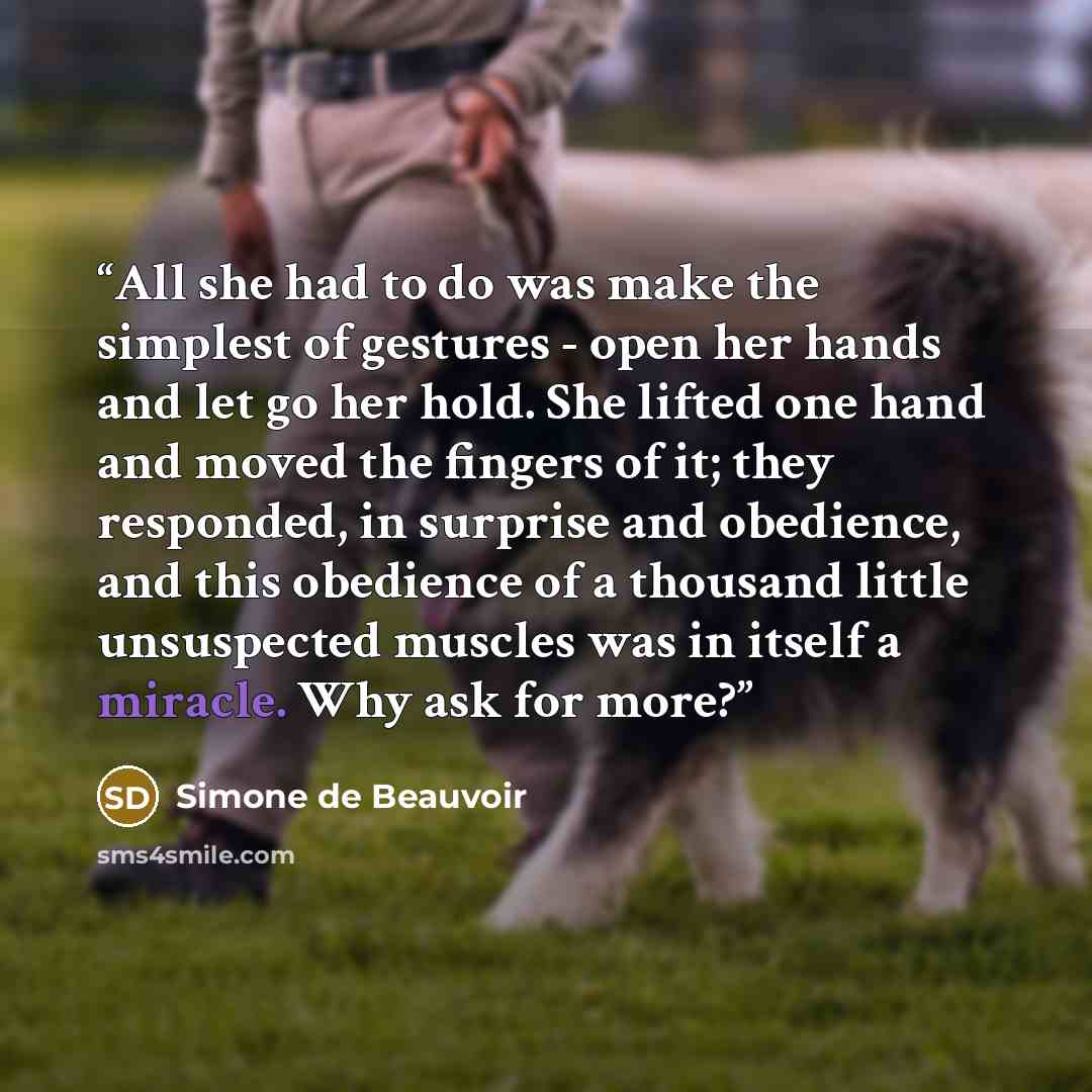 “All she had to do was make the simplest of gestures - open her hands and let go her hold. She lifted one hand and moved the fingers of it; they responded, in surprise and obedience, and this obedience of a thousand little unsuspected muscles was in itself a miracle. Why ask for more?” quote by Simone de Beauvoir