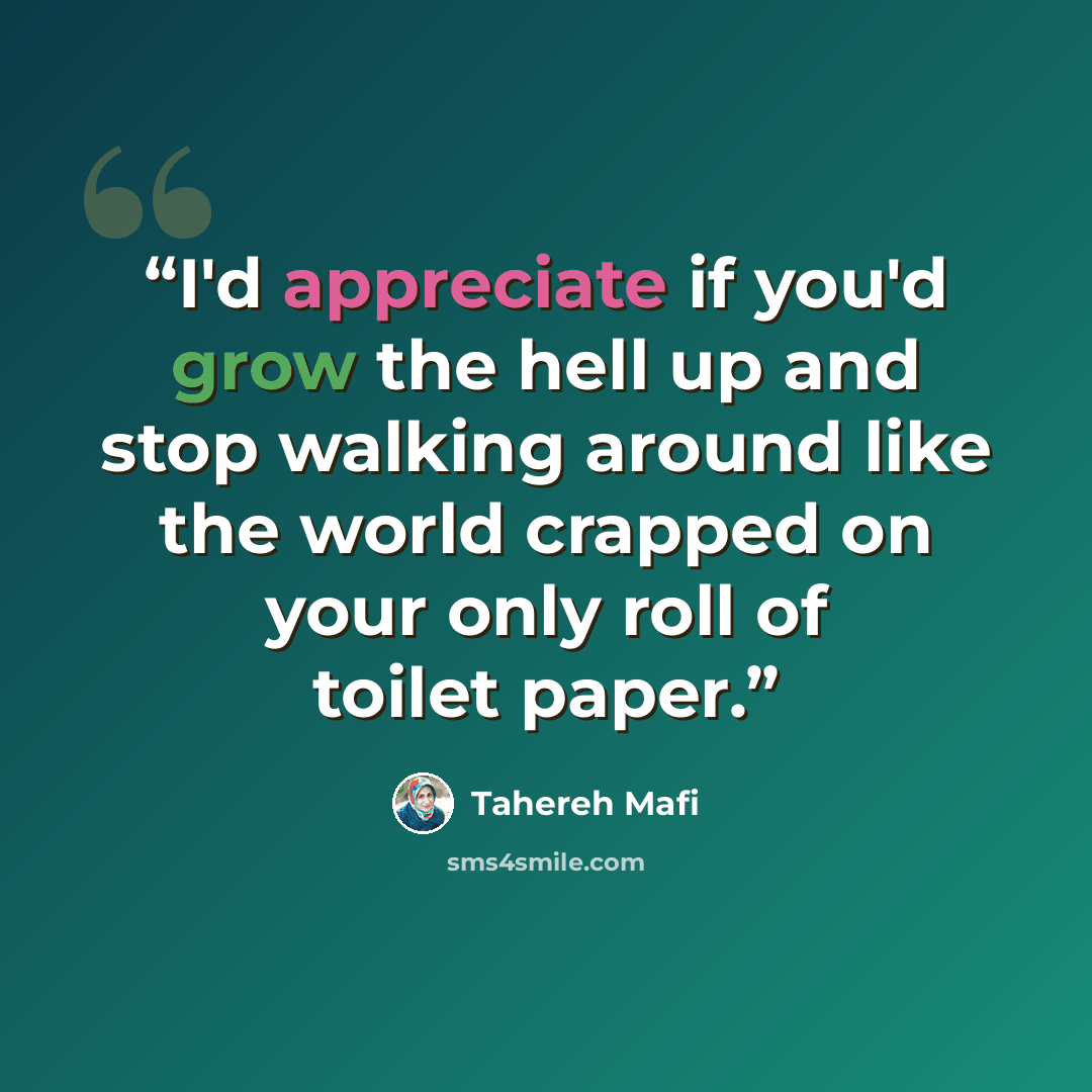 “I'd appreciate if you'd grow the hell up and stop walking around like the world crapped on your only roll of toilet paper.” quote by Tahereh Mafi