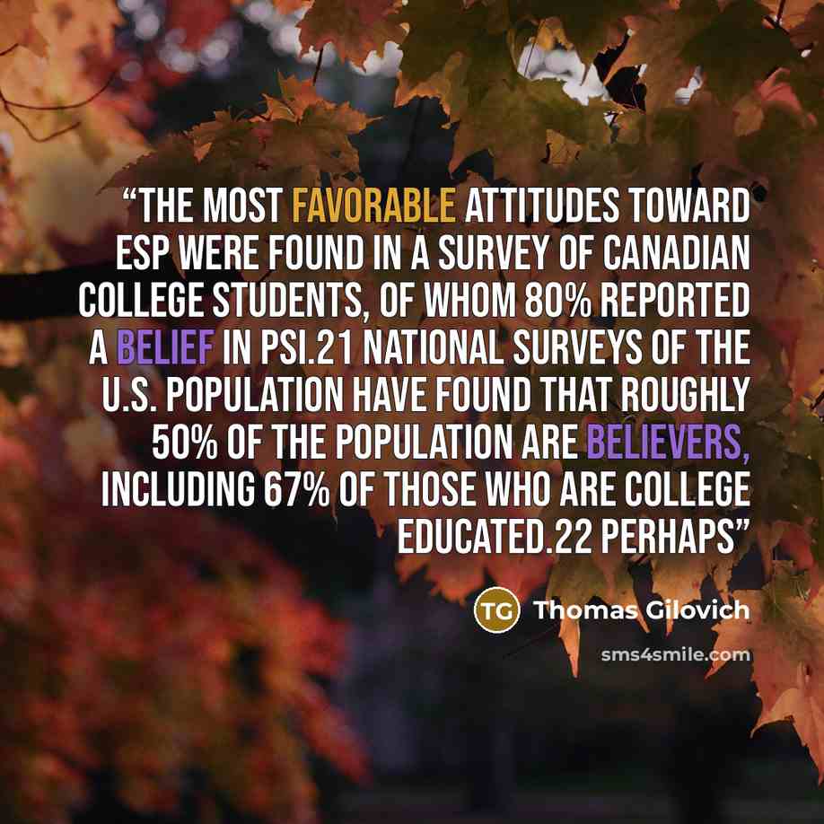 “The most favorable attitudes toward ESP were found in a survey of Canadian college students, of whom 80% reported a belief in psi.21 National surveys of the U.S. population have found that roughly 50% of the population are believers, including 67% of those who are college educated.22 Perhaps” quote by Thomas Gilovich
