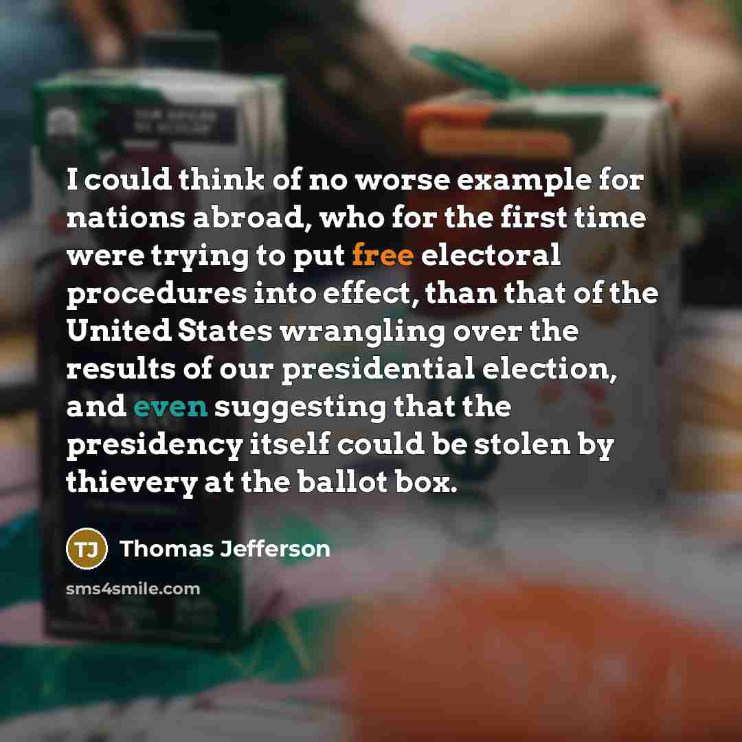 “I could think of no worse example for nations abroad, who for the first time were trying to put free electoral procedures into effect, than that of the United States wrangling over the results of our presidential election, and even suggesting that the presidency itself could be stolen by thievery…” quote by Thomas Jefferson