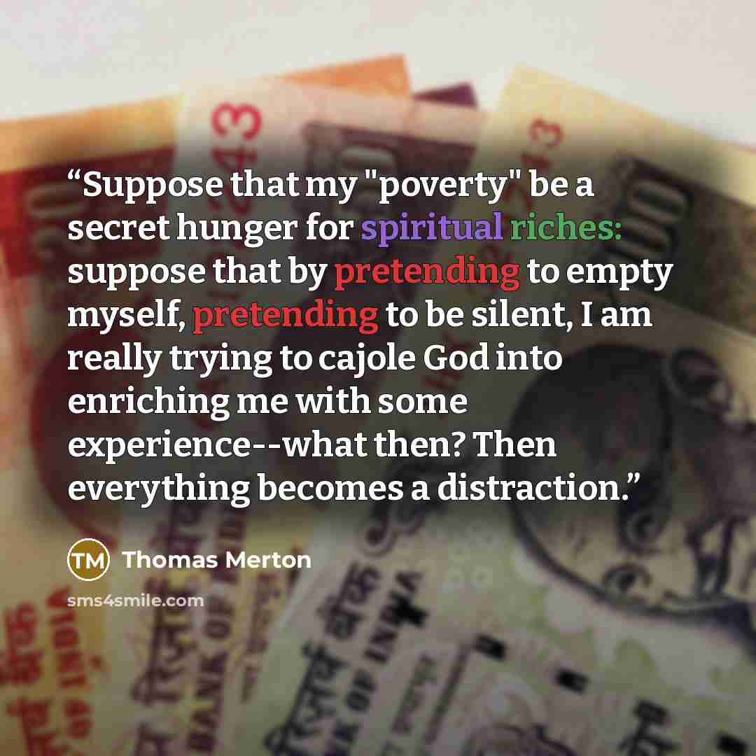 “Suppose that my "poverty" be a secret hunger for spiritual riches: suppose that by pretending to empty myself, pretending to be silent, I am really trying to cajole God into enriching me with some experience--what then? Then everything becomes a distraction.” quote by Thomas Merton