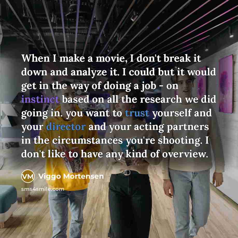 “When I make a movie, I don't break it down and analyze it. I could but it would get in the way of doing a job - on instinct based on all the research we did going in. you want to trust yourself and your director and your acting partners in the circumstances you're shooting. I don't like to have…” quote by Viggo Mortensen