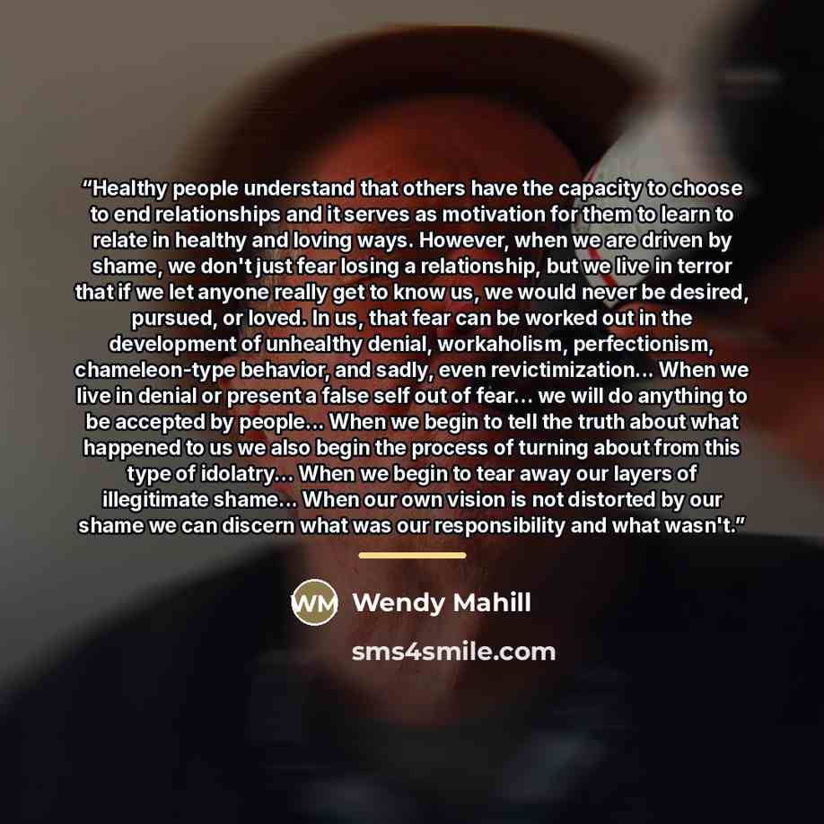 “Healthy people understand that others have the capacity to choose to end relationships and it serves as motivation for them to learn to relate in healthy and loving ways. However, when we are driven by shame, we don't just fear losing a relationship, but we live in terror that if we let anyone…” quote by Wendy Mahill