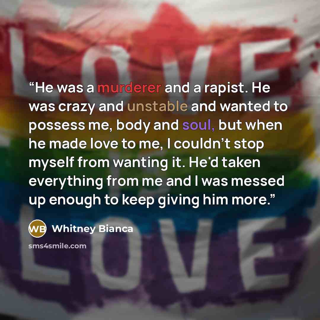 “He was a murderer and a rapist. He was crazy and unstable and wanted to possess me, body and soul, but when he made love to me, I couldn't stop myself from wanting it. He'd taken everything from me and I was messed up enough to keep giving him more.” quote by Whitney Bianca