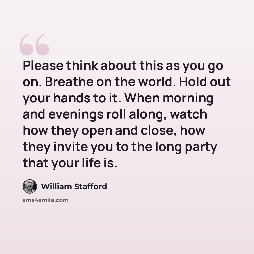 “Please think about this as you go on. Breathe on the world. Hold out your hands to it. When morning and evenings roll along, watch how they open and close, how they invite you to the long party that your life is.” quote by William Stafford
