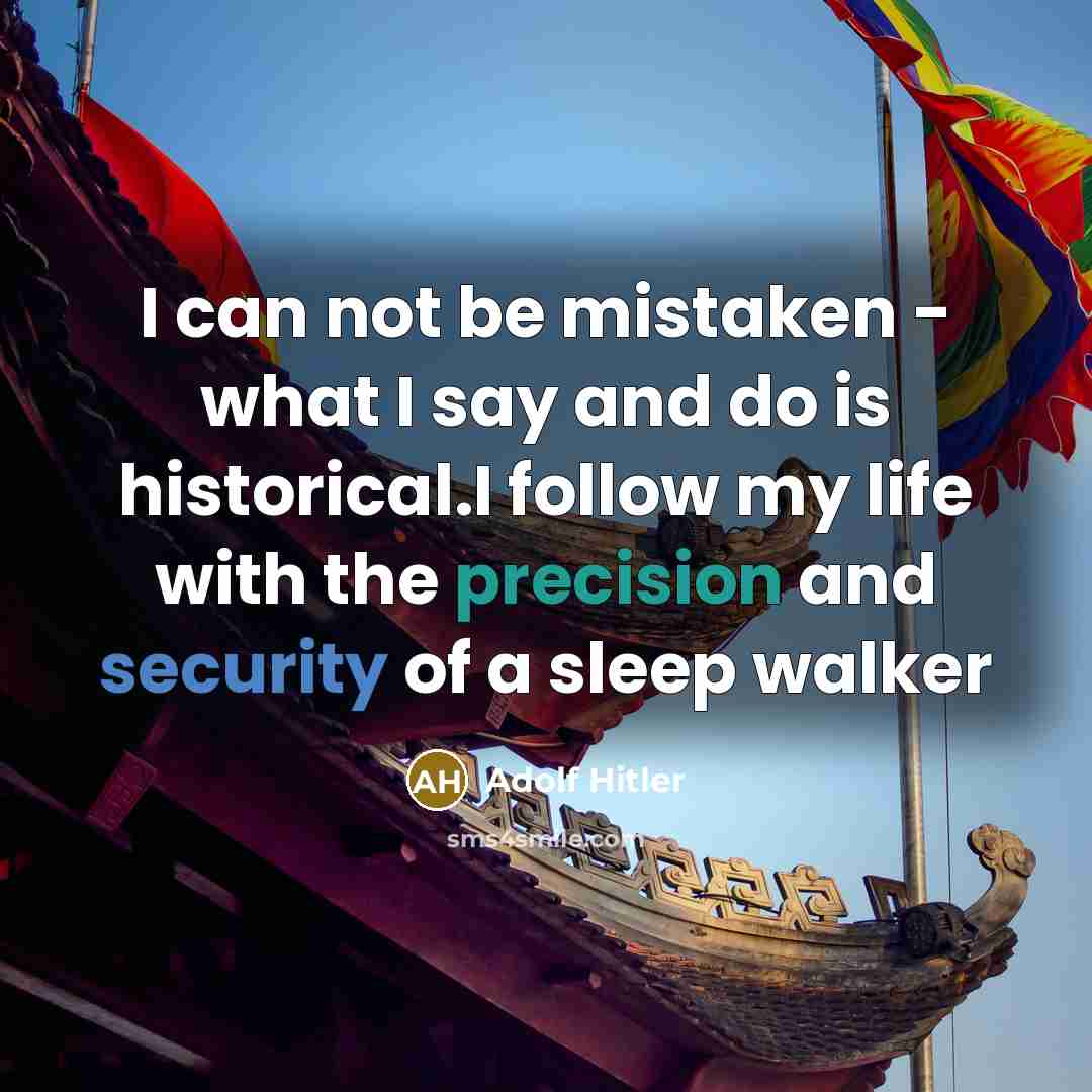 “I can not be mistaken - what I say and do is historical.I follow my life with the precision and security of a sleep walker” quote by Adolf Hitler