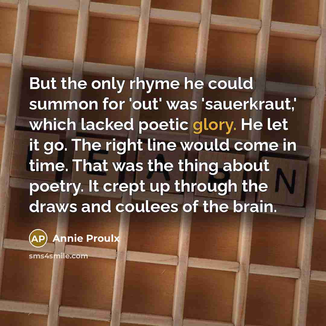 “But the only rhyme he could summon for 'out' was 'sauerkraut,' which lacked poetic glory. He let it go. The right line would come in time. That was the thing about poetry. It crept up through the draws and coulees of the brain.” quote by Annie Proulx