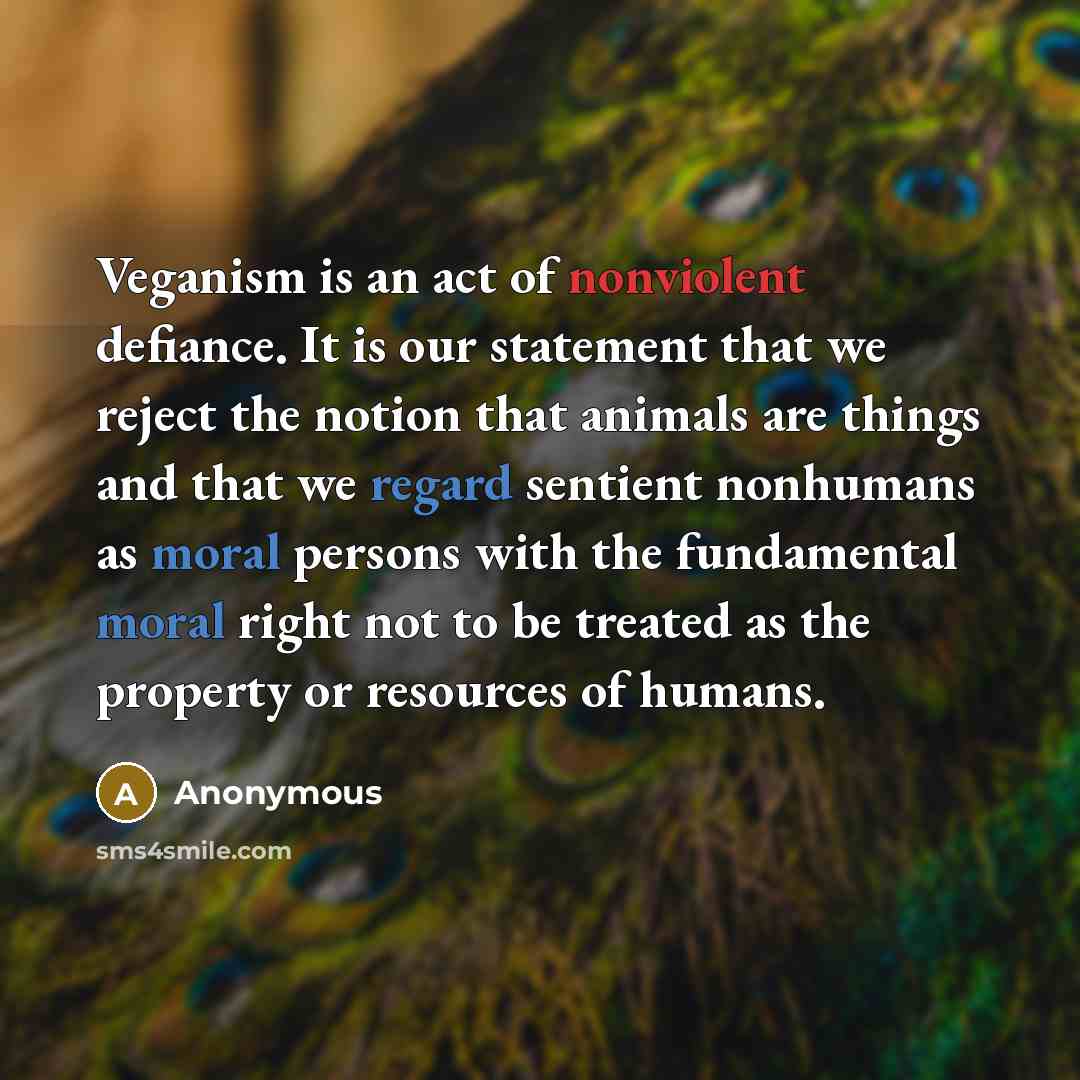 “Veganism is an act of nonviolent defiance. It is our statement that we reject the notion that animals are things and that we regard sentient nonhumans as moral persons with the fundamental moral right not to be treated as the property or resources of humans.” quote by Anonymous