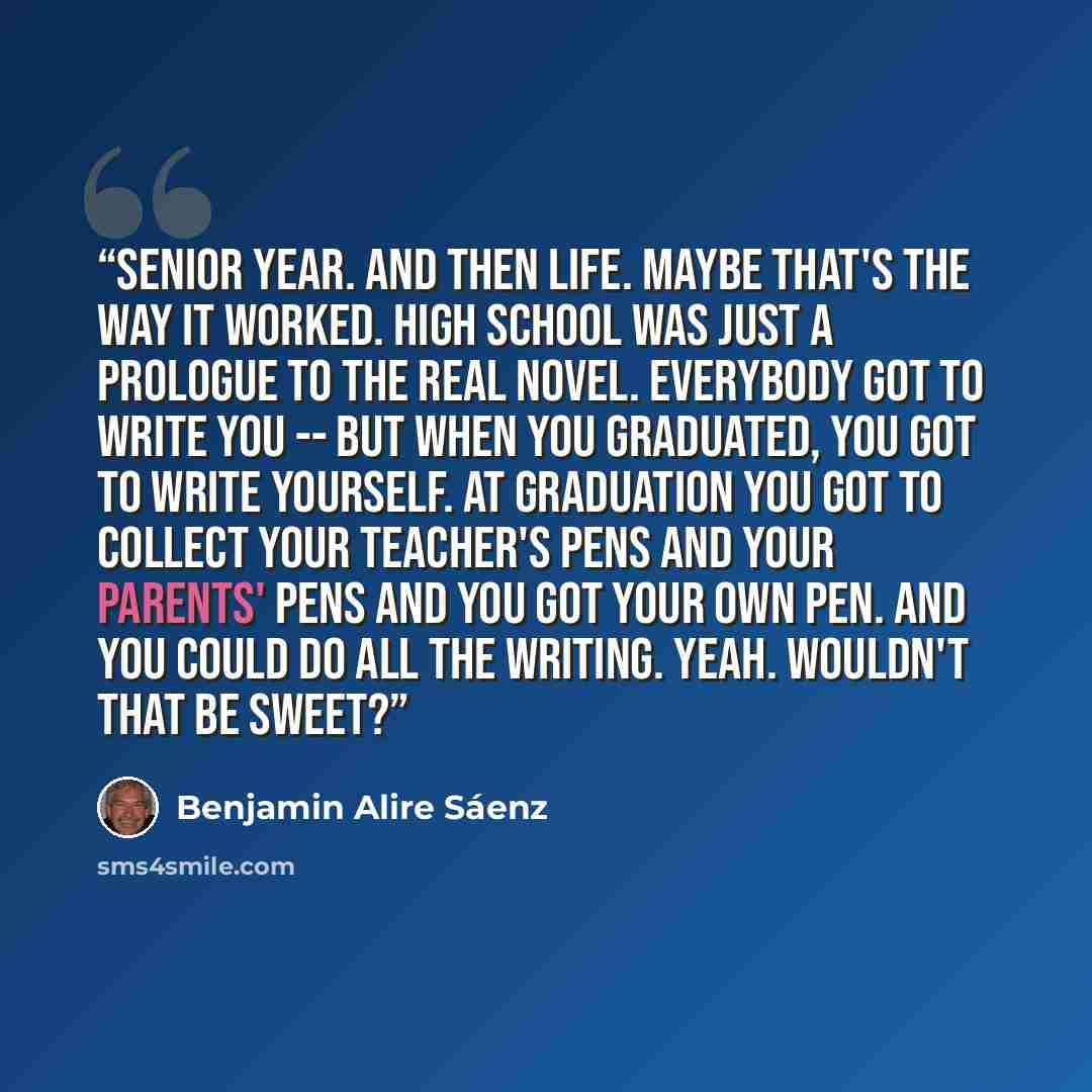 “Senior year. And then life. Maybe that's the way it worked. High school was just a prologue to the real novel. Everybody got to write you -- but when you graduated, you got to write yourself. At graduation you got to collect your teacher's pens and your parents' pens and you got your own pen. And…” quote by Benjamin Alire Sáenz