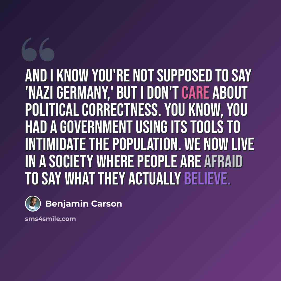 “And I know you're not supposed to say 'Nazi Germany,' but I don't care about political correctness. You know, you had a government using its tools to intimidate the population. We now live in a society where people are afraid to say what they actually believe.” quote by Benjamin Carson