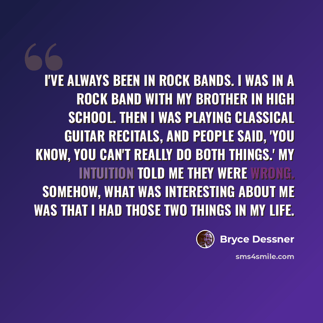 “I've always been in rock bands. I was in a rock band with my brother in high school. Then I was playing classical guitar recitals, and people said, 'You know, you can't really do both things.' My intuition told me they were wrong. Somehow, what was interesting about me was that I had those two…” quote by Bryce Dessner