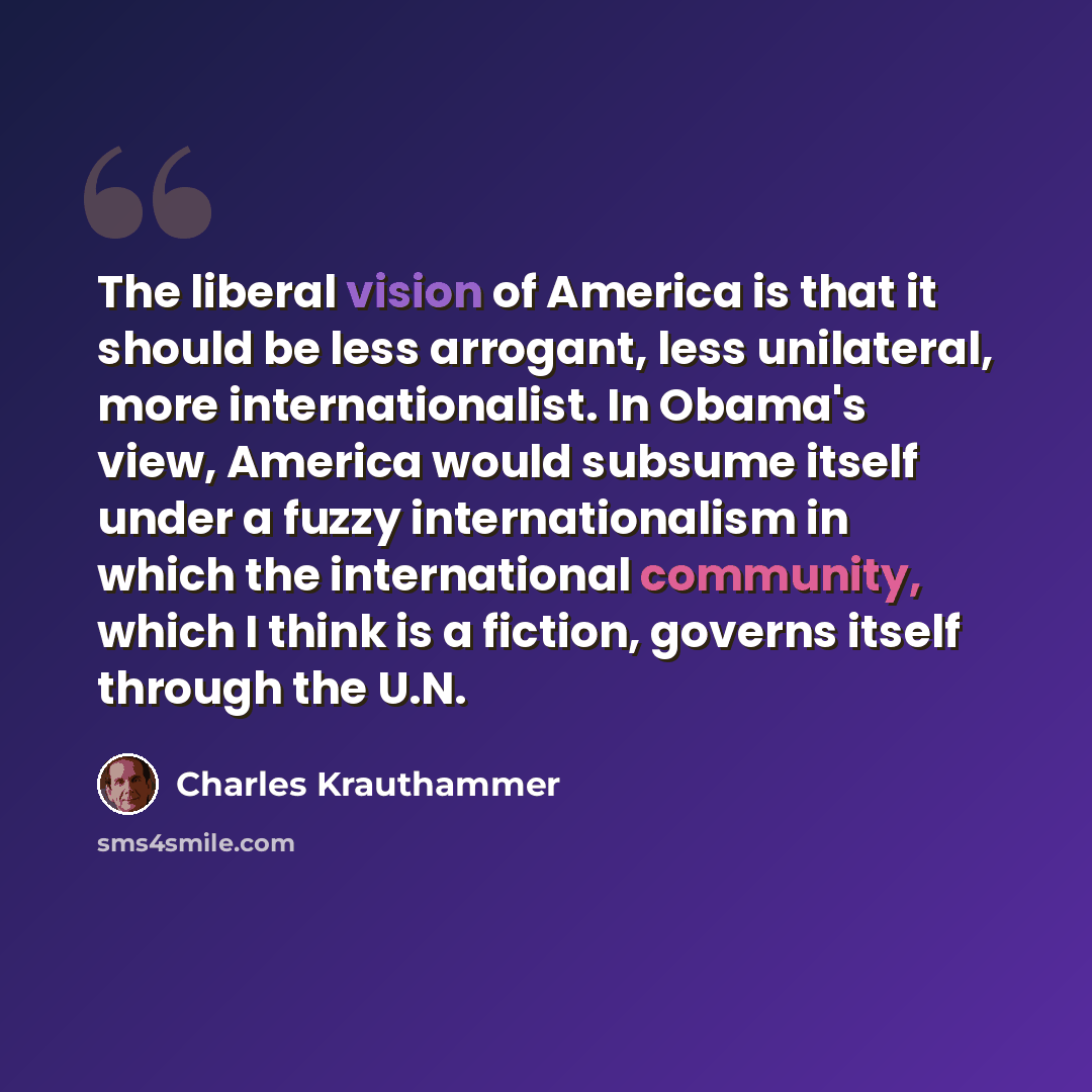 “The liberal vision of America is that it should be less arrogant, less unilateral, more internationalist. In Obama's view, America would subsume itself under a fuzzy internationalism in which the international community, which I think is a fiction, governs itself through the U.N.” quote by Charles Krauthammer