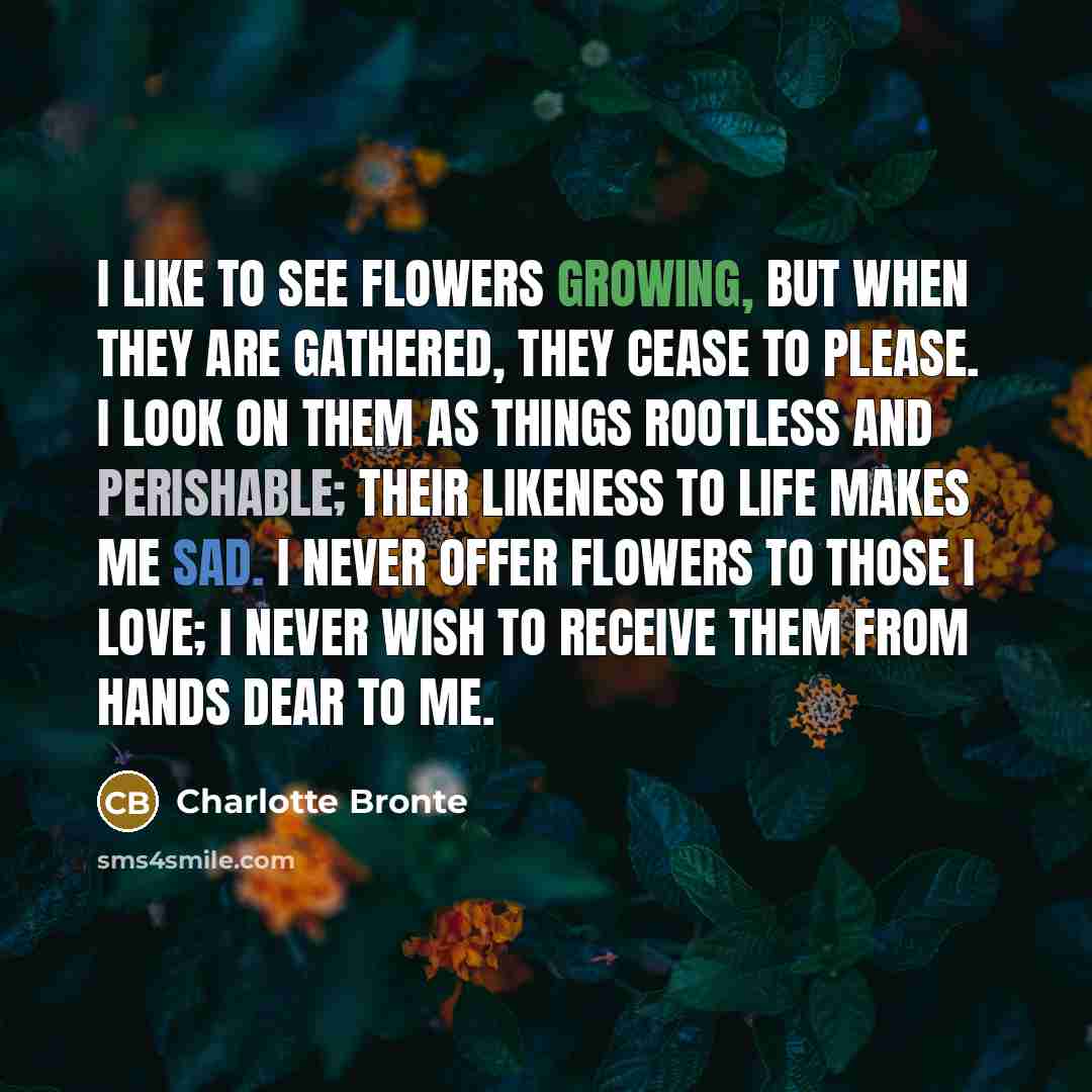 “I like to see flowers growing, but when they are gathered, they cease to please. I look on them as things rootless and perishable; their likeness to life makes me sad. I never offer flowers to those I love; I never wish to receive them from hands dear to me.” quote by Charlotte Bronte