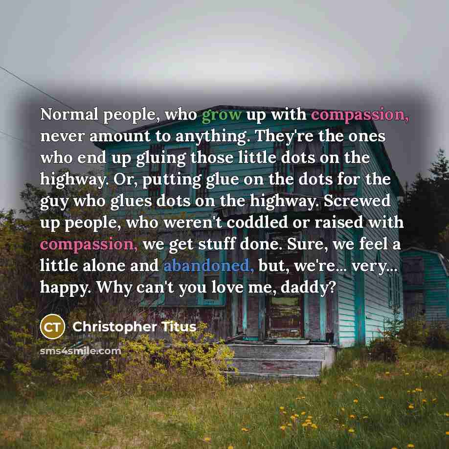 “Normal people, who grow up with compassion, never amount to anything. They're the ones who end up gluing those little dots on the highway. Or, putting glue on the dots for the guy who glues dots on the highway. Screwed up people, who weren't coddled or raised with compassion, we get stuff done…” quote by Christopher Titus