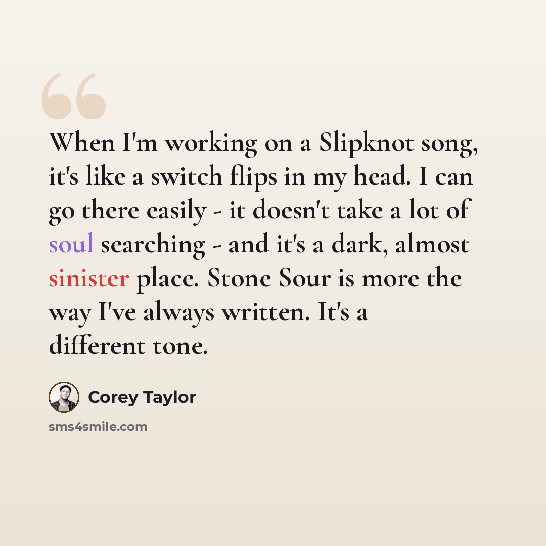 “When I'm working on a Slipknot song, it's like a switch flips in my head. I can go there easily - it doesn't take a lot of soul searching - and it's a dark, almost sinister place. Stone Sour is more the way I've always written. It's a different tone.” quote by Corey Taylor