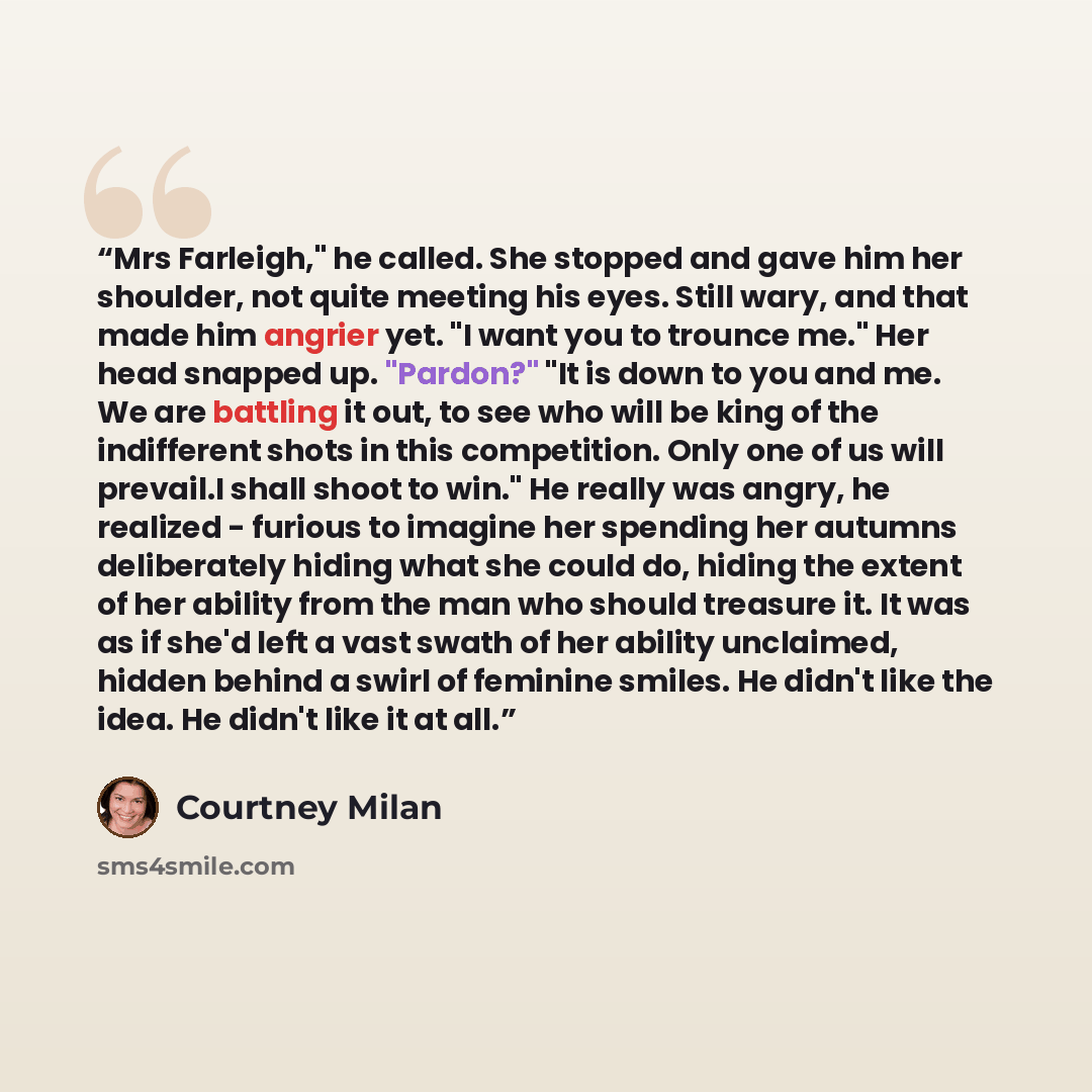 “Mrs Farleigh," he called. She stopped and gave him her shoulder, not quite meeting his eyes. Still wary, and that made him angrier yet. "I want you to trounce me." Her head snapped up. "Pardon?" "It is down to you and me. We are battling it out, to see who will be king of the indifferent shots in…” quote by Courtney Milan