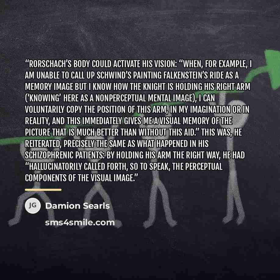 “Rorschach’s body could activate his vision: “When, for example, I am unable to call up Schwind’s painting Falkenstein’s Ride as a memory image but I know how the knight is holding his right arm (‘knowing’ here as a nonperceptual mental image), I can voluntarily copy the position of this arm, in my…” quote by Damion Searls