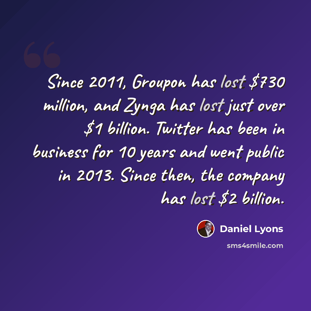 “Since 2011, Groupon has lost $730 million, and Zynga has lost just over $1 billion. Twitter has been in business for 10 years and went public in 2013. Since then, the company has lost $2 billion.” quote by Daniel Lyons