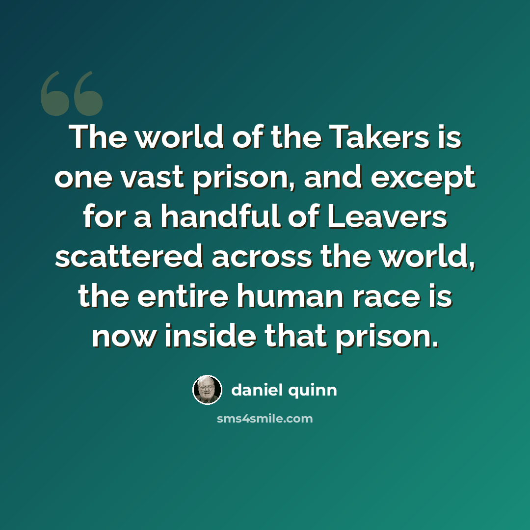 “The world of the Takers is one vast prison, and except for a handful of Leavers scattered across the world, the entire human race is now inside that prison.” quote by Daniel Quinn