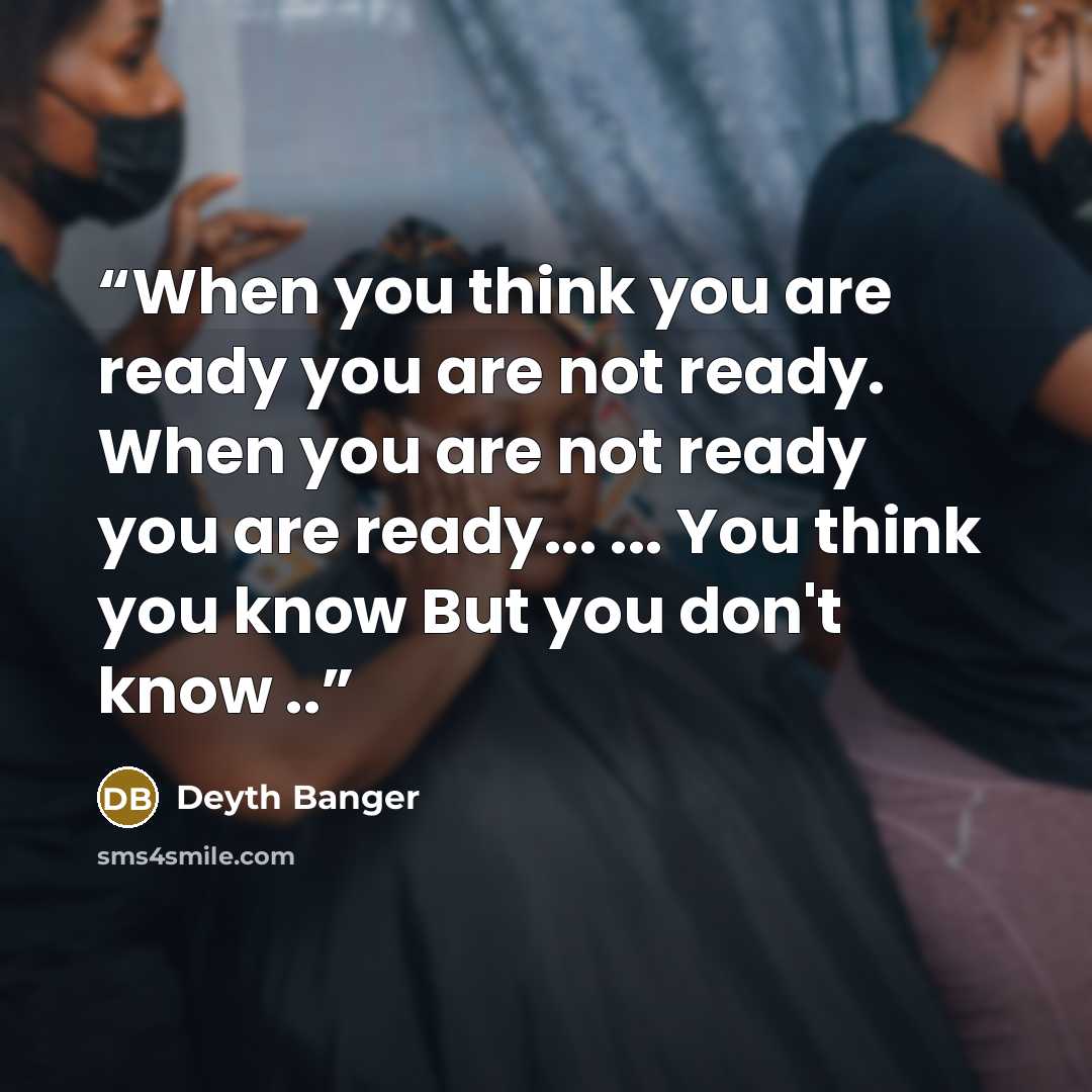 “When you think you are ready you are not ready. When you are not ready you are ready... ... You think you know But you don't know ..” quote by Deyth Banger