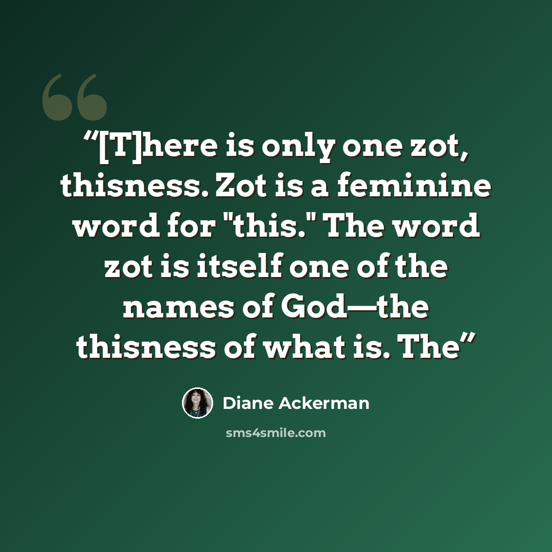 “[T]here is only one zot, thisness. Zot is a feminine word for "this." The word zot is itself one of the names of God—the thisness of what is. The” quote by Diane Ackerman