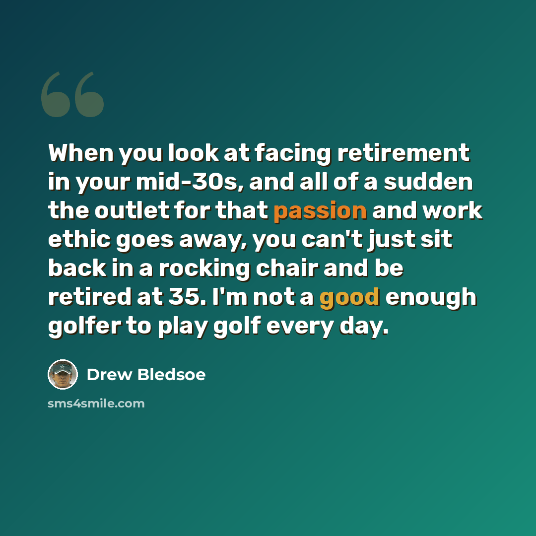 “When you look at facing retirement in your mid-30s, and all of a sudden the outlet for that passion and work ethic goes away, you can't just sit back in a rocking chair and be retired at 35. I'm not a good enough golfer to play golf every day.” quote by Drew Bledsoe