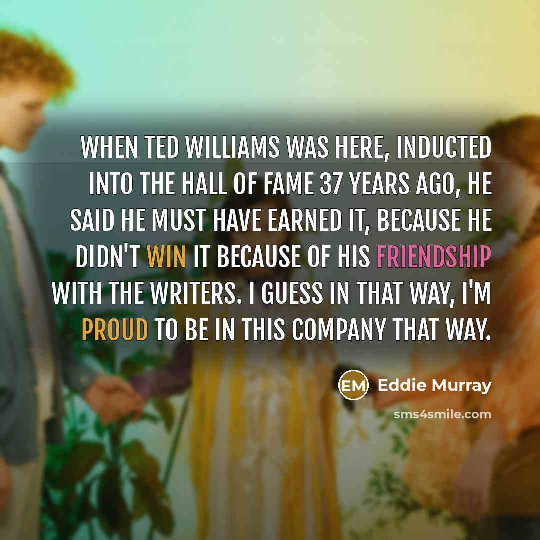 “When Ted Williams was here, inducted into the Hall of Fame 37 years ago, he said he must have earned it, because he didn't win it because of his friendship with the writers. I guess in that way, I'm proud to be in this company that way.” quote by Eddie Murray