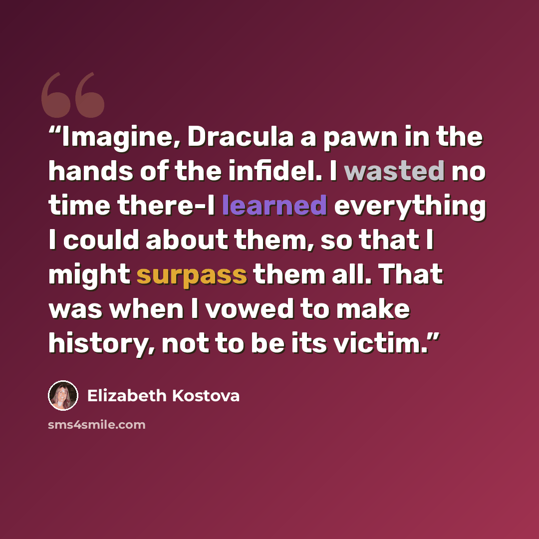 “Imagine, Dracula a pawn in the hands of the infidel. I wasted no time there-I learned everything I could about them, so that I might surpass them all. That was when I vowed to make history, not to be its victim.” quote by Elizabeth Kostova