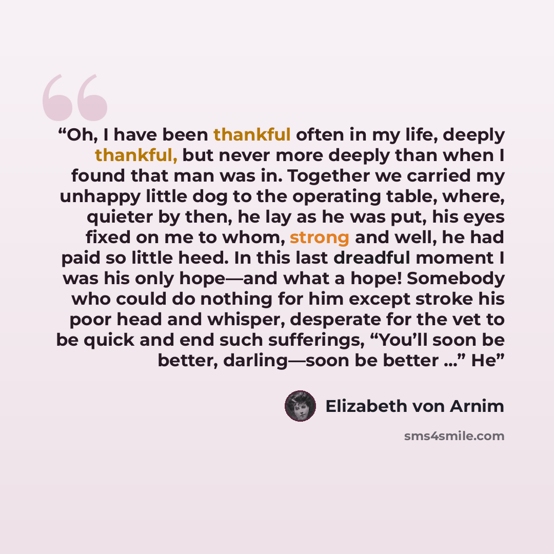 “Oh, I have been thankful often in my life, deeply thankful, but never more deeply than when I found that man was in. Together we carried my unhappy little dog to the operating table, where, quieter by then, he lay as he was put, his eyes fixed on me to whom, strong and well, he had paid so little…” quote by Elizabeth von Arnim