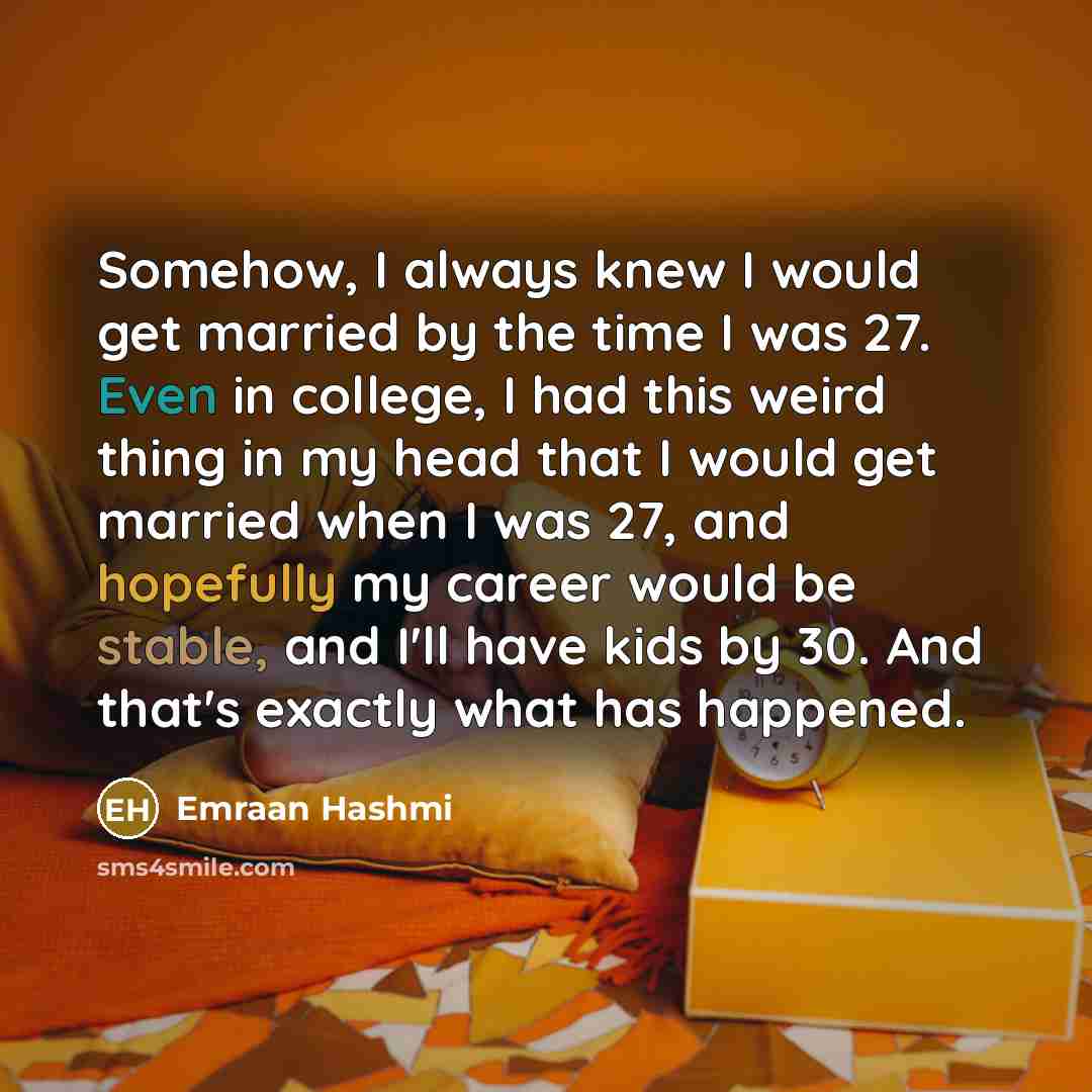 “Somehow, I always knew I would get married by the time I was 27. Even in college, I had this weird thing in my head that I would get married when I was 27, and hopefully my career would be stable, and I'll have kids by 30. And that's exactly what has happened.” quote by Emraan Hashmi