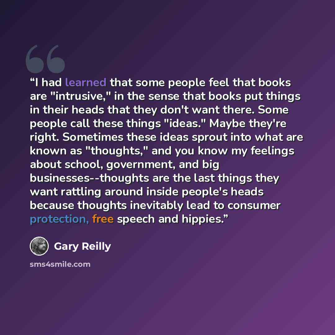 “I had learned that some people feel that books are "intrusive," in the sense that books put things in their heads that they don't want there. Some people call these things "ideas." Maybe they're right. Sometimes these ideas sprout into what are known as "thoughts," and you know my feelings about…” quote by Gary Reilly