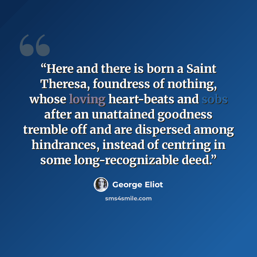 “Here and there is born a Saint Theresa, foundress of nothing, whose loving heart-beats and sobs after an unattained goodness tremble off and are dispersed among hindrances, instead of centring in some long-recognizable deed.” quote by George Eliot
