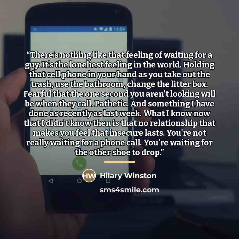 “There's nothing like that feeling of waiting for a guy. It's the loneliest feeling in the world. Holding that cell phone in your hand as you take out the trash, use the bathroom, change the litter box. Fearful that the one second you aren't looking will be when they call. Pathetic. And something I…” quote by Hilary Winston