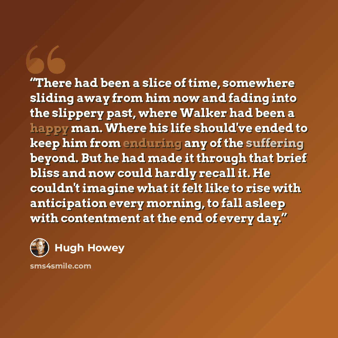 “There had been a slice of time, somewhere sliding away from him now and fading into the slippery past, where Walker had been a happy man. Where his life should've ended to keep him from enduring any of the suffering beyond. But he had made it through that brief bliss and now could hardly recall…” quote by Hugh Howey