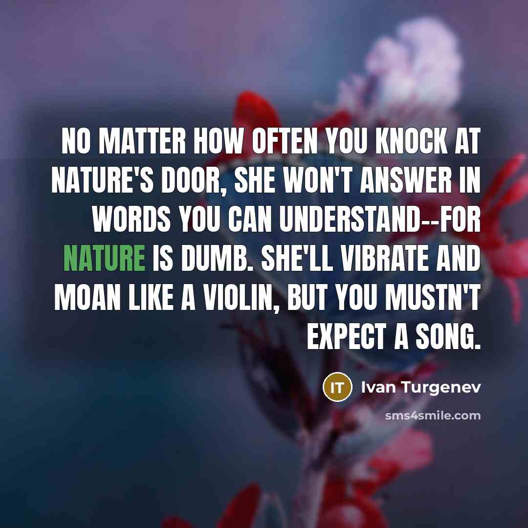 “No matter how often you knock at nature's door, she won't answer in words you can understand--for Nature is dumb. She'll vibrate and moan like a violin, but you mustn't expect a song.” quote by Ivan Turgenev