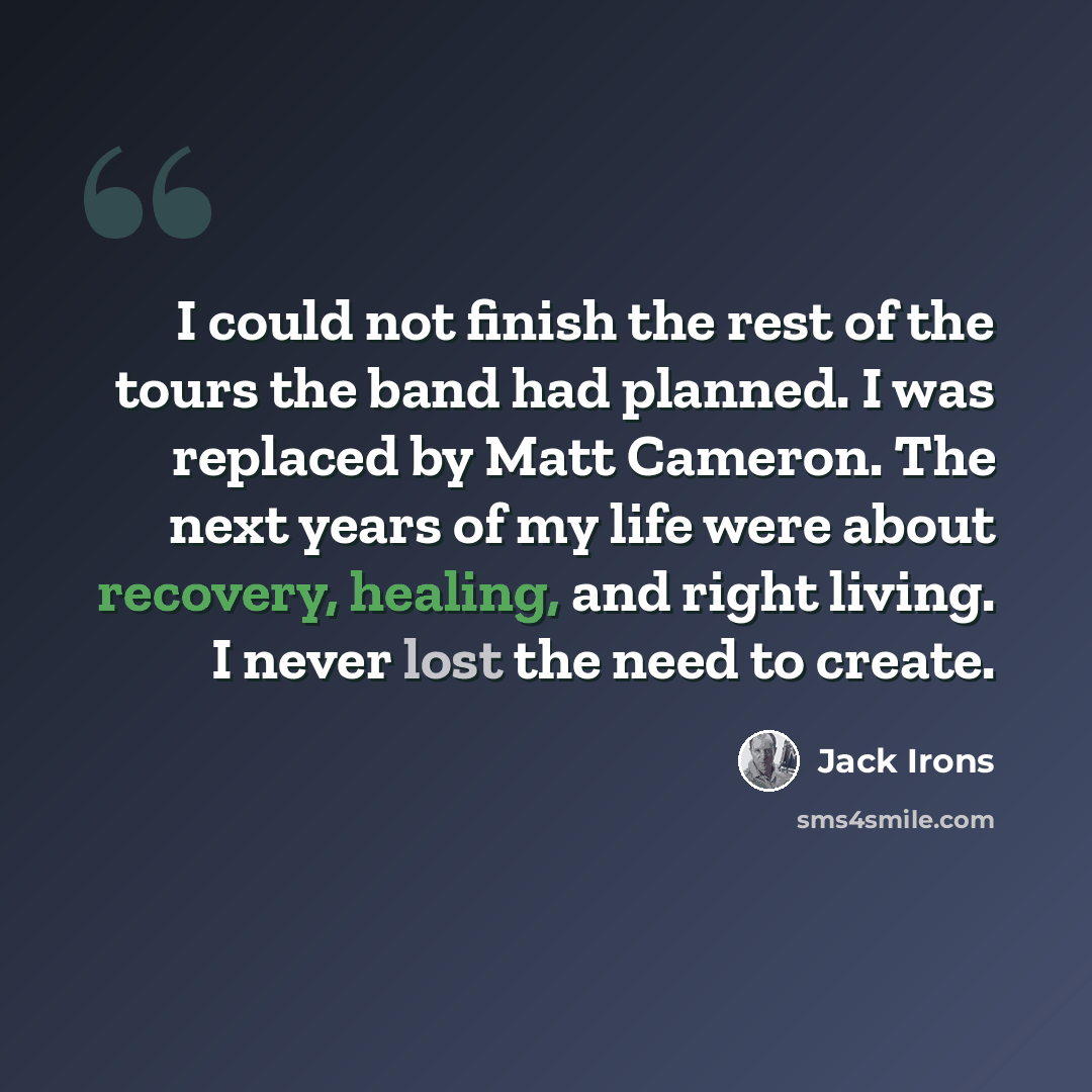 “I could not finish the rest of the tours the band had planned. I was replaced by Matt Cameron. The next years of my life were about recovery, healing, and right living. I never lost the need to create.” quote by Jack Irons