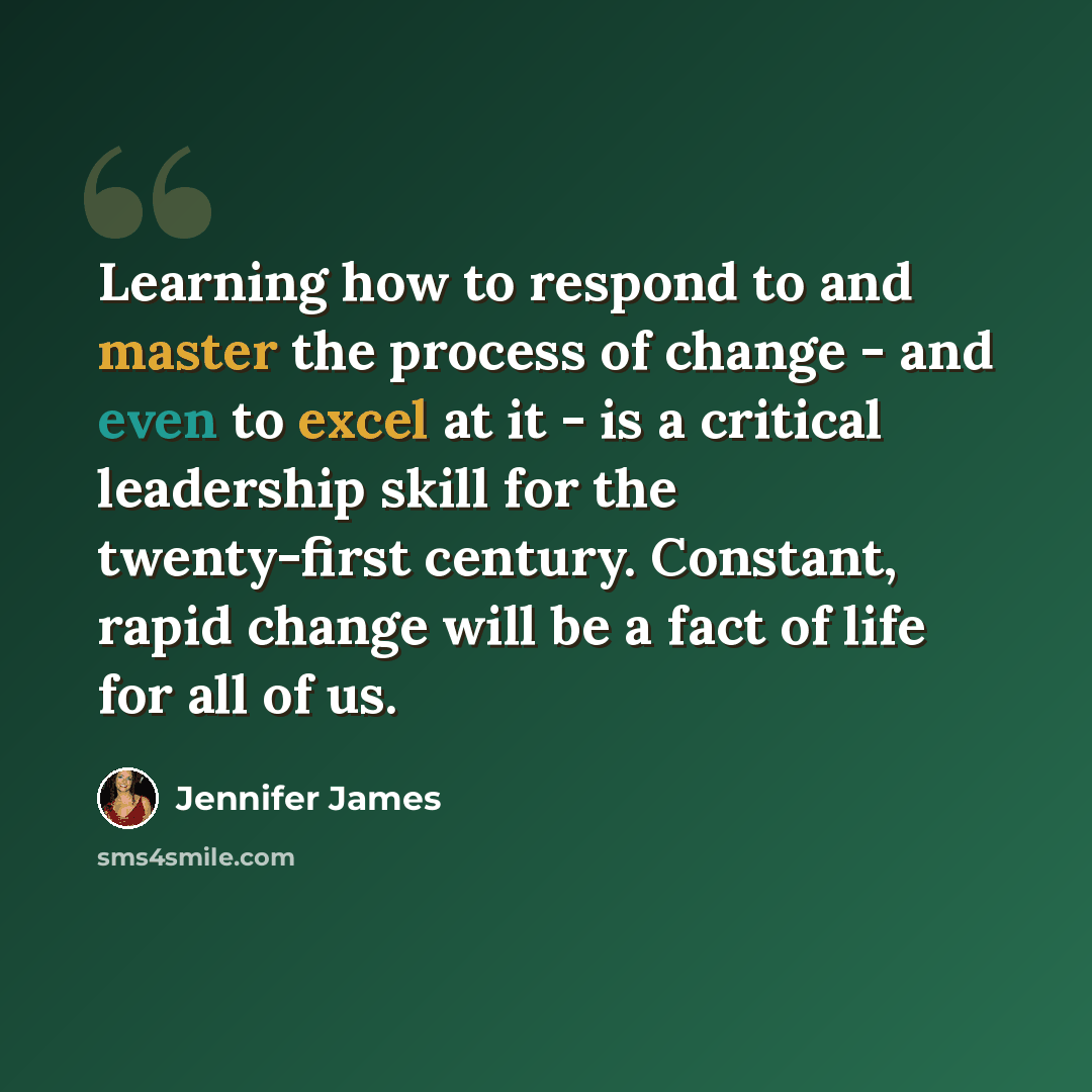“Learning how to respond to and master the process of change - and even to excel at it - is a critical leadership skill for the twenty-first century. Constant, rapid change will be a fact of life for all of us.” quote by Jennifer James